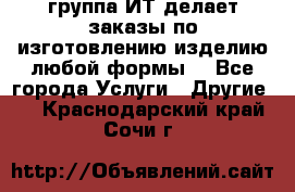 группа ИТ делает заказы по изготовлению изделию любой формы  - Все города Услуги » Другие   . Краснодарский край,Сочи г.